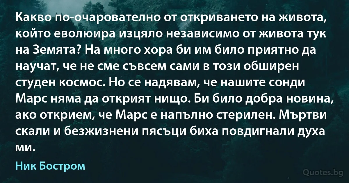 Какво по-очарователно от откриването на живота, който еволюира изцяло независимо от живота тук на Земята? На много хора би им било приятно да научат, че не сме съвсем сами в този обширен студен космос. Но се надявам, че нашите сонди Марс няма да открият нищо. Би било добра новина, ако открием, че Марс е напълно стерилен. Мъртви скали и безжизнени пясъци биха повдигнали духа ми. (Ник Бостром)