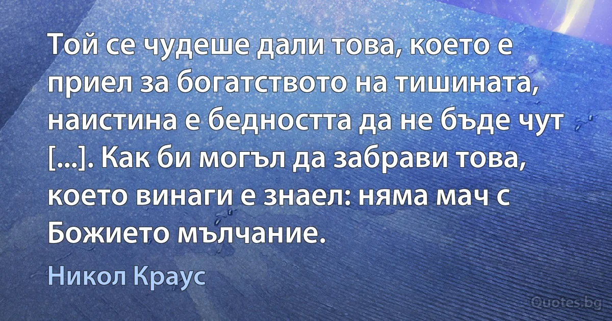 Той се чудеше дали това, което е приел за богатството на тишината, наистина е бедността да не бъде чут [...]. Как би могъл да забрави това, което винаги е знаел: няма мач с Божието мълчание. (Никол Краус)