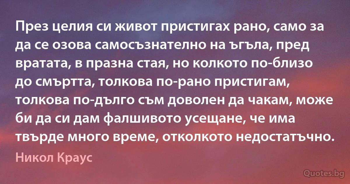 През целия си живот пристигах рано, само за да се озова самосъзнателно на ъгъла, пред вратата, в празна стая, но колкото по-близо до смъртта, толкова по-рано пристигам, толкова по-дълго съм доволен да чакам, може би да си дам фалшивото усещане, че има твърде много време, отколкото недостатъчно. (Никол Краус)