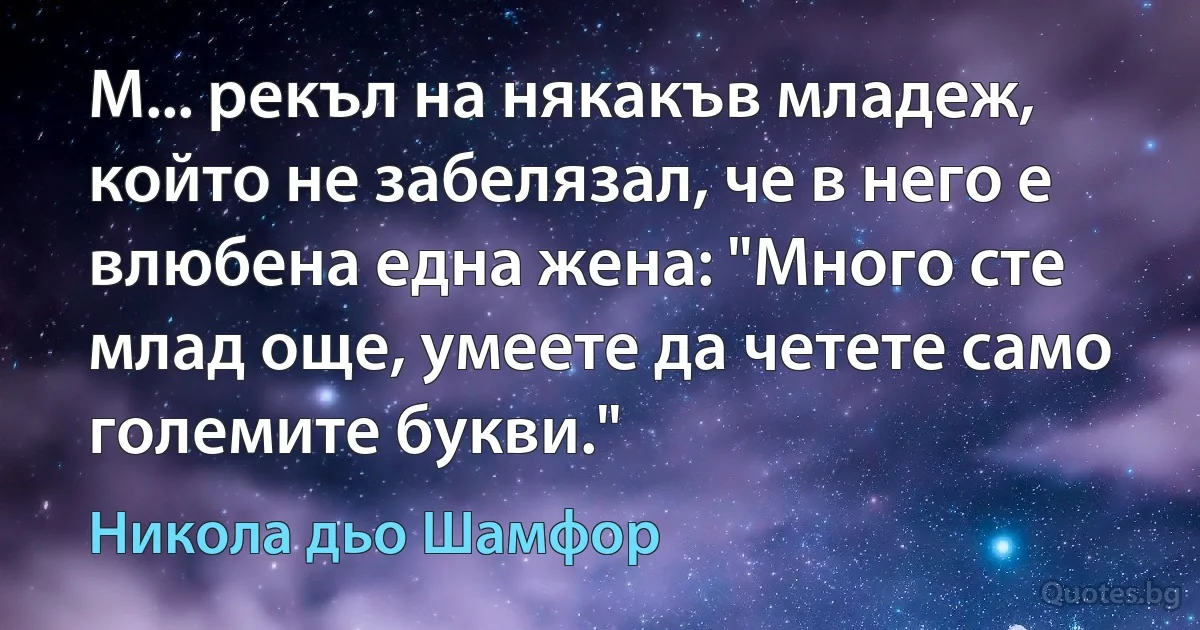 М... рекъл на някакъв младеж, който не забелязал, че в него е влюбена една жена: "Много сте млад още, умеете да четете само големите букви." (Никола дьо Шамфор)