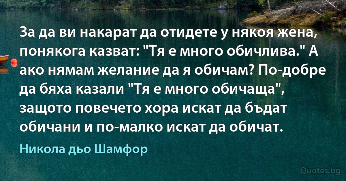 За да ви накарат да отидете у някоя жена, понякога казват: "Тя е много обичлива." А ако нямам желание да я обичам? По-добре да бяха казали "Тя е много обичаща", защото повечето хора искат да бъдат обичани и по-малко искат да обичат. (Никола дьо Шамфор)