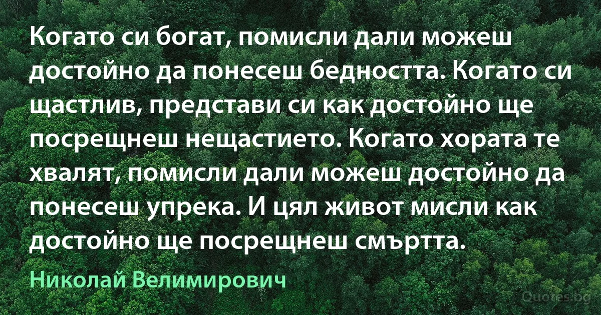 Когато си богат, помисли дали можеш достойно да понесеш бедността. Когато си щастлив, представи си как достойно ще посрещнеш нещастието. Когато хората те хвалят, помисли дали можеш достойно да понесеш упрека. И цял живот мисли как достойно ще посрещнеш смъртта. (Николай Велимирович)