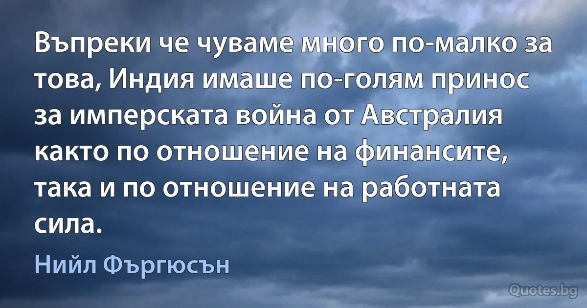 Въпреки че чуваме много по-малко за това, Индия имаше по-голям принос за имперската война от Австралия както по отношение на финансите, така и по отношение на работната сила. (Нийл Фъргюсън)