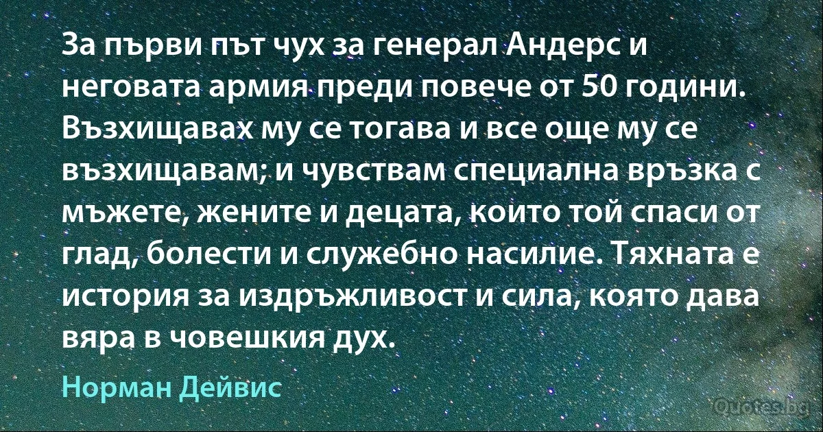 За първи път чух за генерал Андерс и неговата армия преди повече от 50 години. Възхищавах му се тогава и все още му се възхищавам; и чувствам специална връзка с мъжете, жените и децата, които той спаси от глад, болести и служебно насилие. Тяхната е история за издръжливост и сила, която дава вяра в човешкия дух. (Норман Дейвис)