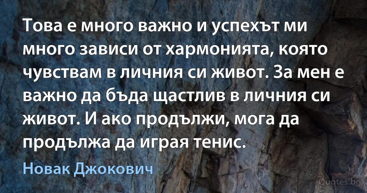 Това е много важно и успехът ми много зависи от хармонията, която чувствам в личния си живот. За мен е важно да бъда щастлив в личния си живот. И ако продължи, мога да продължа да играя тенис. (Новак Джокович)