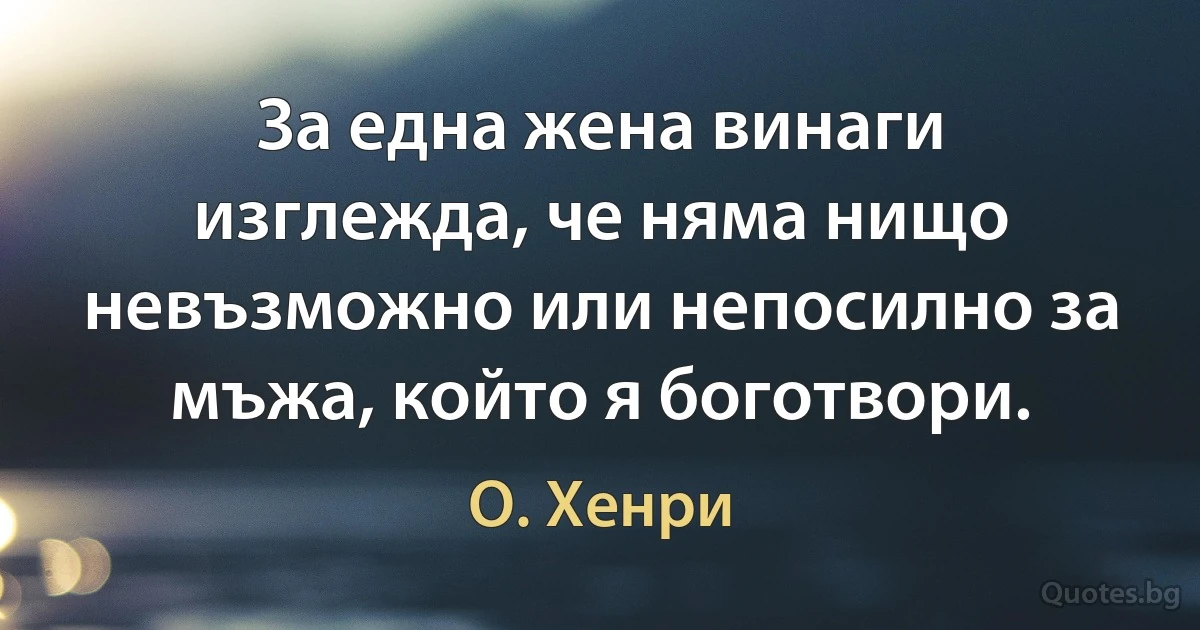 За една жена винаги изглежда, че няма нищо невъзможно или непосилно за мъжа, който я боготвори. (О. Хенри)