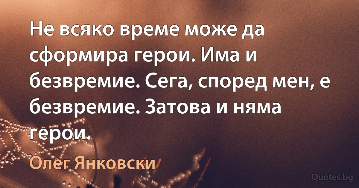 Не всяко време може да сформира герои. Има и безвремие. Сега, според мен, е безвремие. Затова и няма герои. (Олег Янковски)