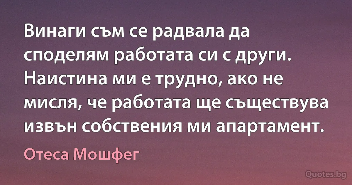 Винаги съм се радвала да споделям работата си с други. Наистина ми е трудно, ако не мисля, че работата ще съществува извън собствения ми апартамент. (Отеса Мошфег)