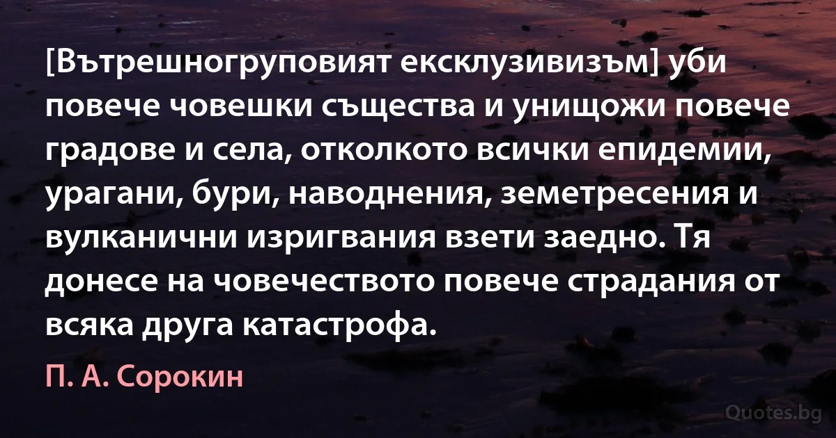 [Вътрешногруповият ексклузивизъм] уби повече човешки същества и унищожи повече градове и села, отколкото всички епидемии, урагани, бури, наводнения, земетресения и вулканични изригвания взети заедно. Тя донесе на човечеството повече страдания от всяка друга катастрофа. (П. А. Сорокин)