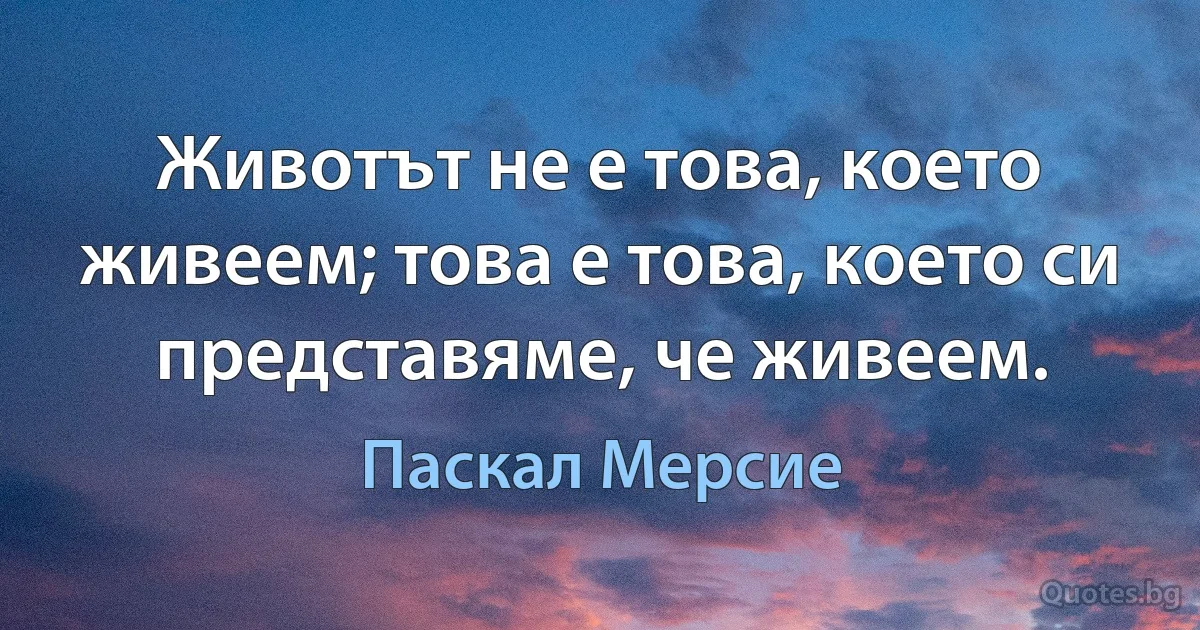 Животът не е това, което живеем; това е това, което си представяме, че живеем. (Паскал Мерсие)