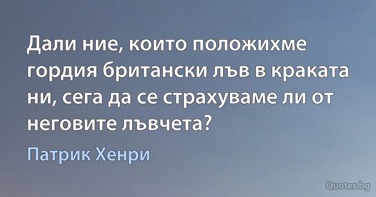 Дали ние, които положихме гордия британски лъв в краката ни, сега да се страхуваме ли от неговите лъвчета? (Патрик Хенри)