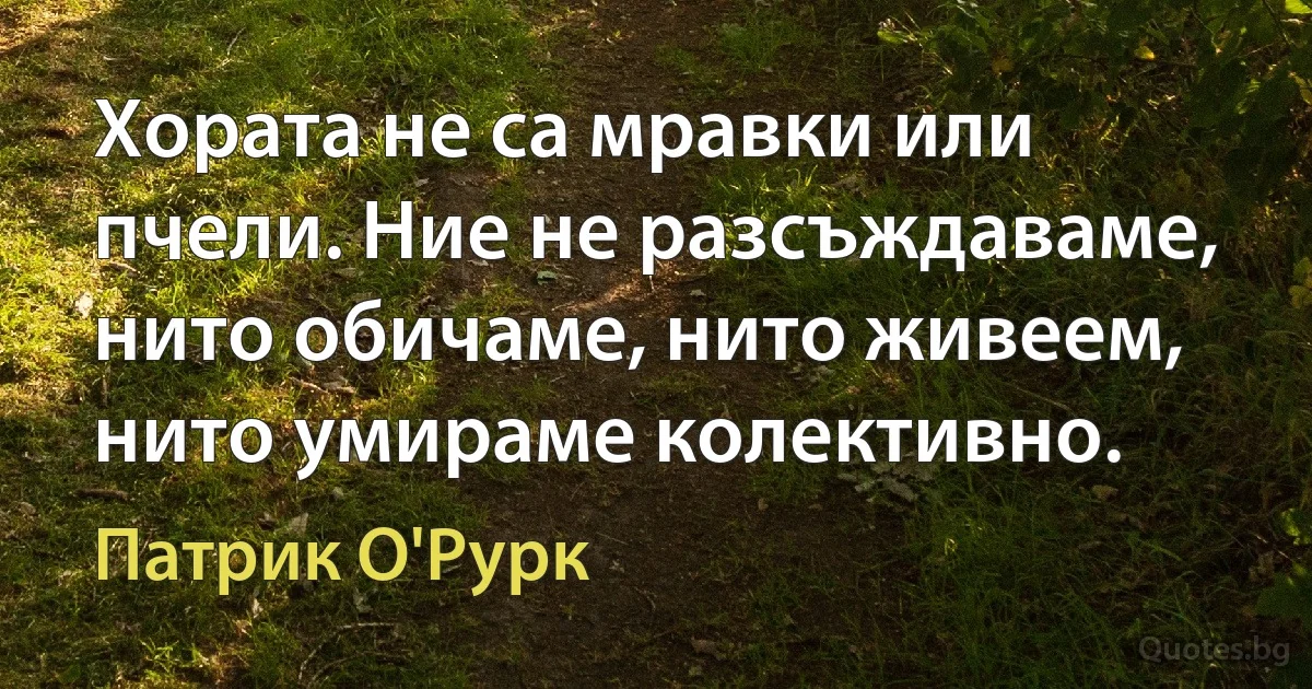 Хората не са мравки или пчели. Ние не разсъждаваме, нито обичаме, нито живеем, нито умираме колективно. (Патрик О'Рурк)