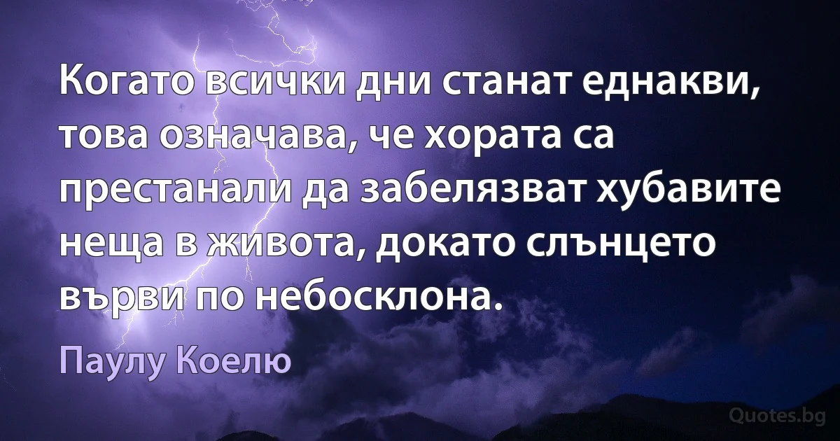 Когато всички дни станат еднакви, това означава, че хората са престанали да забелязват хубавите неща в живота, докато слънцето върви по небосклона. (Паулу Коелю)