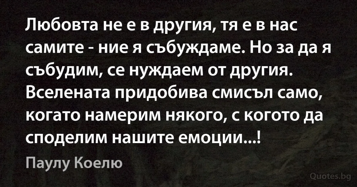 Любовта не е в другия, тя е в нас самите - ние я събуждаме. Но за да я събудим, се нуждаем от другия. Вселената придобива смисъл само, когато намерим някого, с когото да споделим нашите емоции...! (Паулу Коелю)