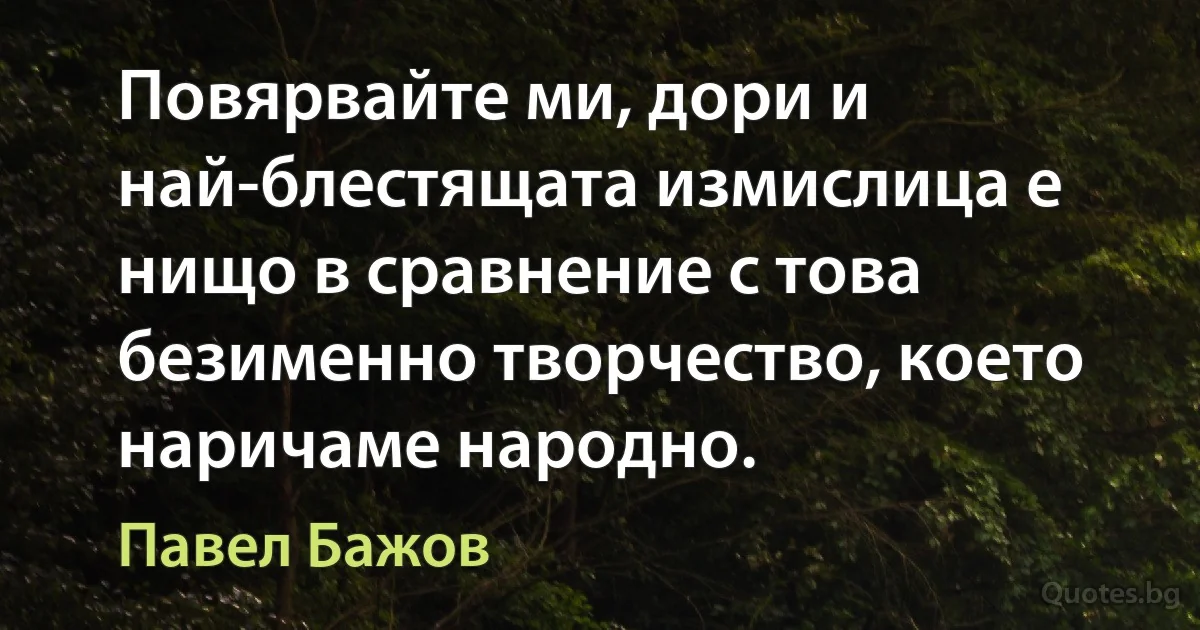 Повярвайте ми, дори и най-блестящата измислица е нищо в сравнение с това безименно творчество, което наричаме народно. (Павел Бажов)