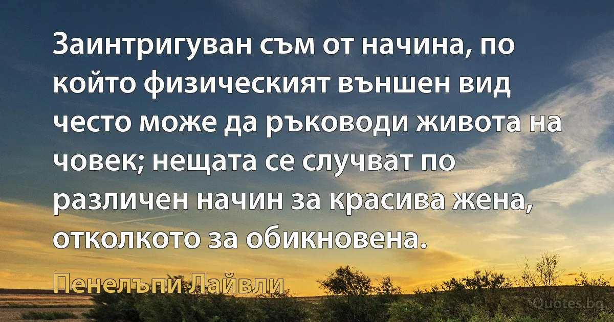 Заинтригуван съм от начина, по който физическият външен вид често може да ръководи живота на човек; нещата се случват по различен начин за красива жена, отколкото за обикновена. (Пенелъпи Лайвли)