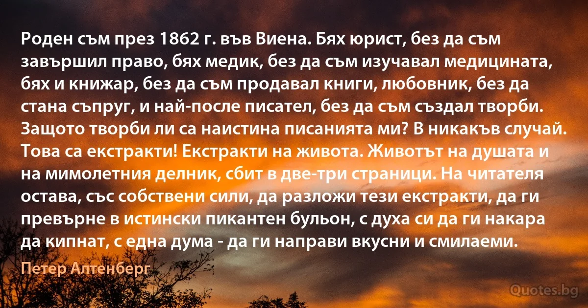 Роден съм през 1862 г. във Виена. Бях юрист, без да съм завършил право, бях медик, без да съм изучавал медицината, бях и книжар, без да съм продавал книги, любовник, без да стана съпруг, и най-после писател, без да съм създал творби. Защото творби ли са наистина писанията ми? В никакъв случай. Това са екстракти! Екстракти на живота. Животът на душата и на мимолетния делник, сбит в две-три страници. На читателя остава, със собствени сили, да разложи тези екстракти, да ги превърне в истински пикантен бульон, с духа си да ги накара да кипнат, с една дума - да ги направи вкусни и смилаеми. (Петер Алтенберг)