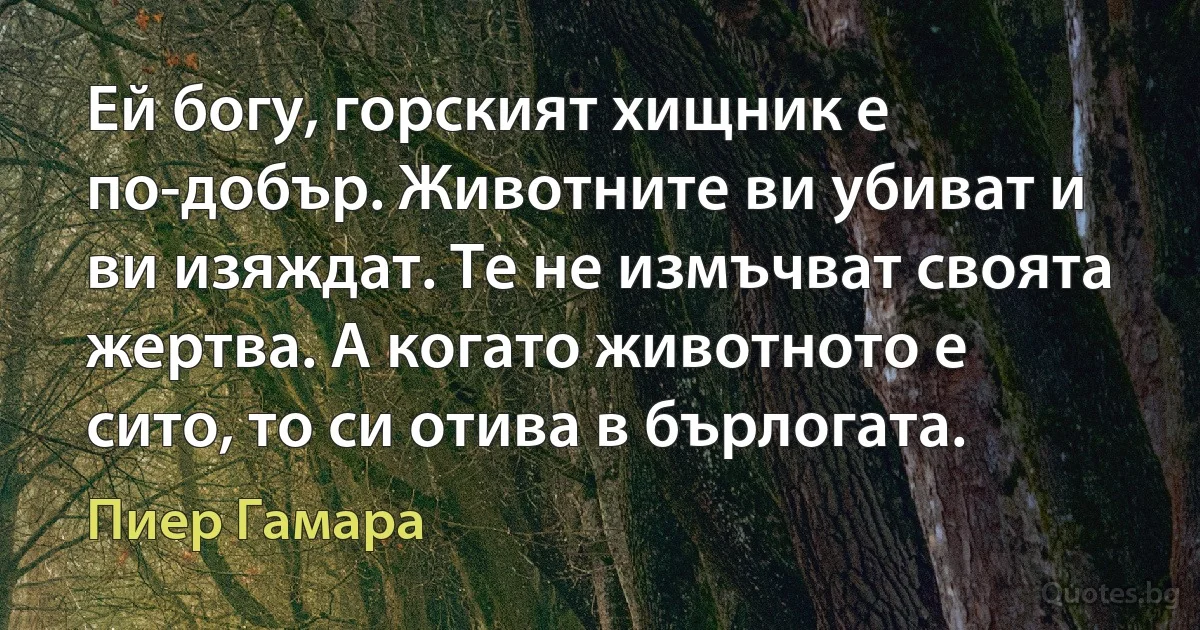 Ей богу, горският хищник е по-добър. Животните ви убиват и ви изяждат. Те не измъчват своята жертва. А когато животното е сито, то си отива в бърлогата. (Пиер Гамара)