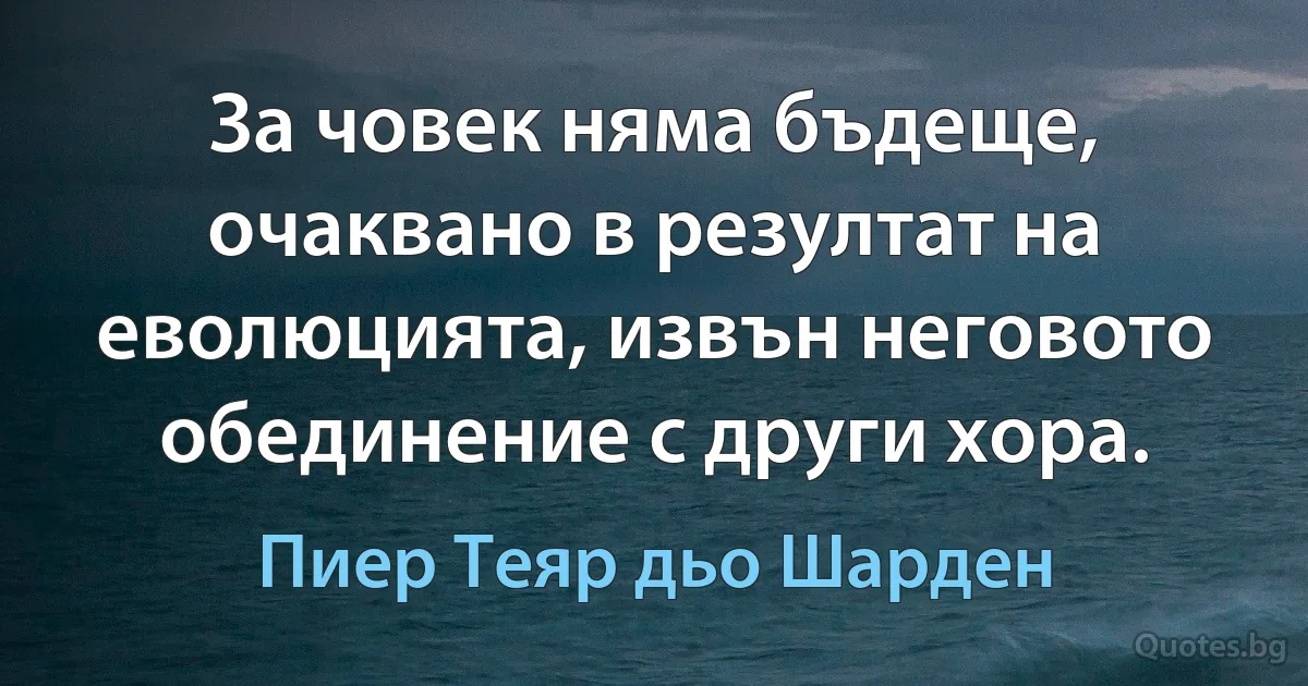 За човек няма бъдеще, очаквано в резултат на еволюцията, извън неговото обединение с други хора. (Пиер Теяр дьо Шарден)