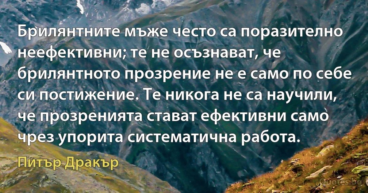 Брилянтните мъже често са поразително неефективни; те не осъзнават, че брилянтното прозрение не е само по себе си постижение. Те никога не са научили, че прозренията стават ефективни само чрез упорита систематична работа. (Питър Дракър)