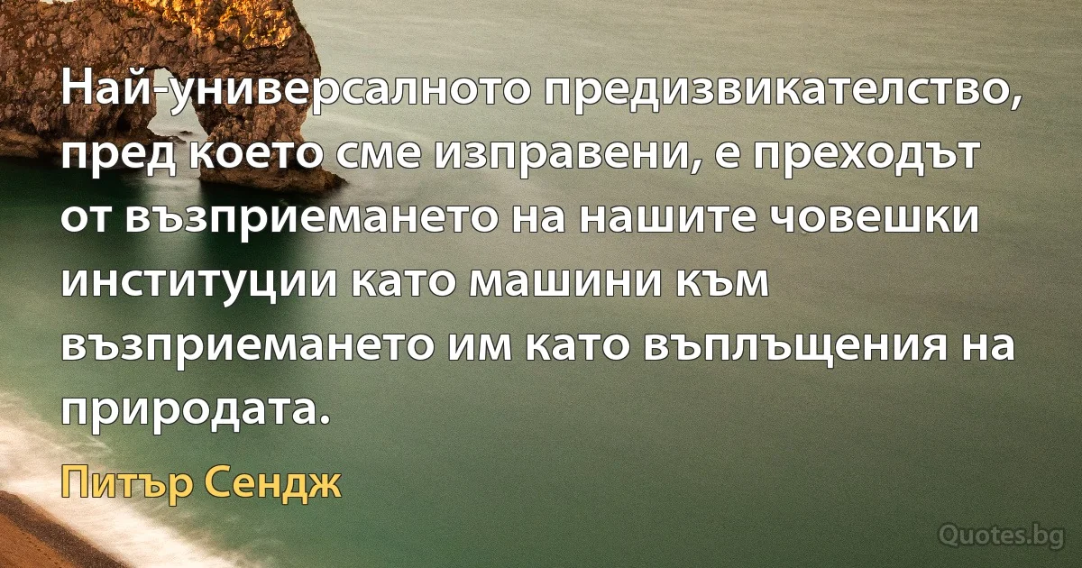 Най-универсалното предизвикателство, пред което сме изправени, е преходът от възприемането на нашите човешки институции като машини към възприемането им като въплъщения на природата. (Питър Сендж)