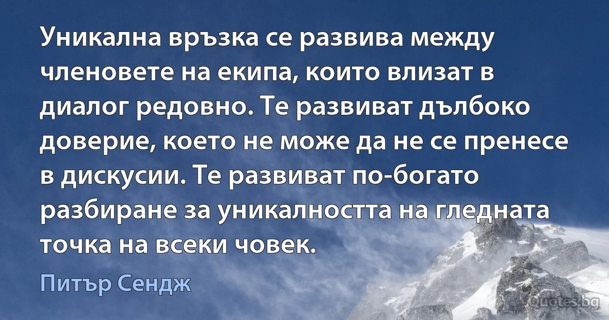 Уникална връзка се развива между членовете на екипа, които влизат в диалог редовно. Те развиват дълбоко доверие, което не може да не се пренесе в дискусии. Те развиват по-богато разбиране за уникалността на гледната точка на всеки човек. (Питър Сендж)