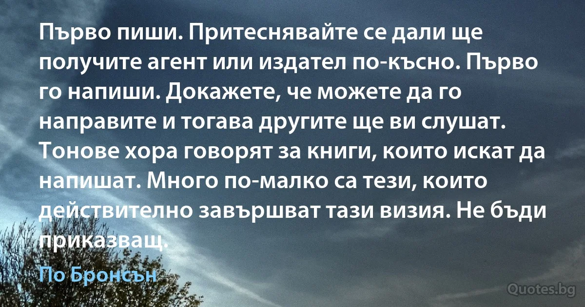 Първо пиши. Притеснявайте се дали ще получите агент или издател по-късно. Първо го напиши. Докажете, че можете да го направите и тогава другите ще ви слушат. Тонове хора говорят за книги, които искат да напишат. Много по-малко са тези, които действително завършват тази визия. Не бъди приказващ. (По Бронсън)