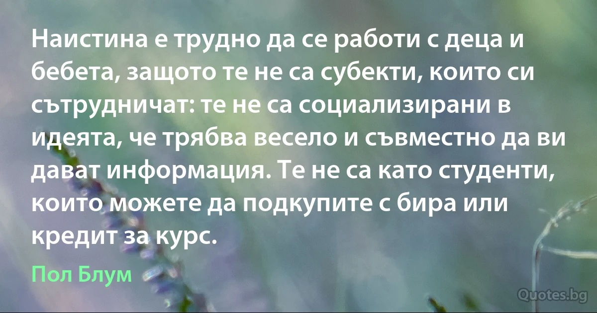 Наистина е трудно да се работи с деца и бебета, защото те не са субекти, които си сътрудничат: те не са социализирани в идеята, че трябва весело и съвместно да ви дават информация. Те не са като студенти, които можете да подкупите с бира или кредит за курс. (Пол Блум)