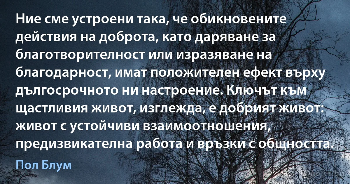 Ние сме устроени така, че обикновените действия на доброта, като даряване за благотворителност или изразяване на благодарност, имат положителен ефект върху дългосрочното ни настроение. Ключът към щастливия живот, изглежда, е добрият живот: живот с устойчиви взаимоотношения, предизвикателна работа и връзки с общността. (Пол Блум)