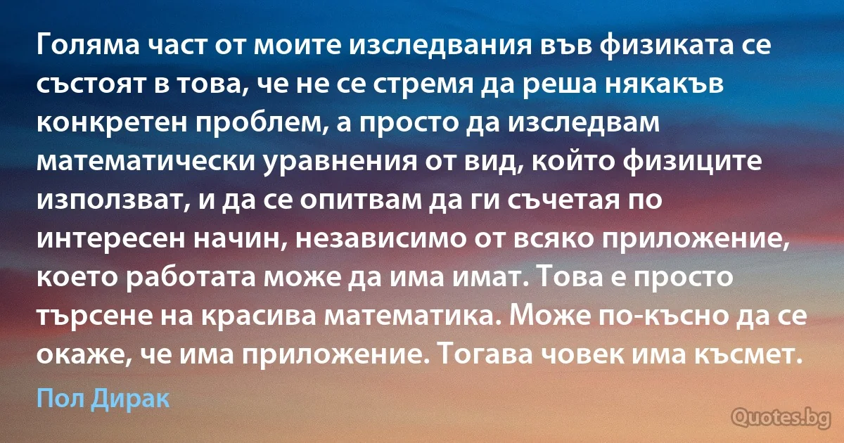 Голяма част от моите изследвания във физиката се състоят в това, че не се стремя да реша някакъв конкретен проблем, а просто да изследвам математически уравнения от вид, който физиците използват, и да се опитвам да ги съчетая по интересен начин, независимо от всяко приложение, което работата може да има имат. Това е просто търсене на красива математика. Може по-късно да се окаже, че има приложение. Тогава човек има късмет. (Пол Дирак)