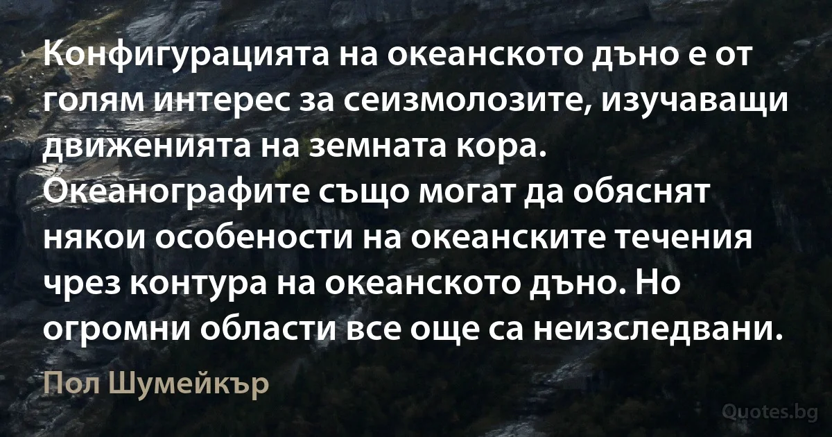 Конфигурацията на океанското дъно е от голям интерес за сеизмолозите, изучаващи движенията на земната кора. Океанографите също могат да обяснят някои особености на океанските течения чрез контура на океанското дъно. Но огромни области все още са неизследвани. (Пол Шумейкър)