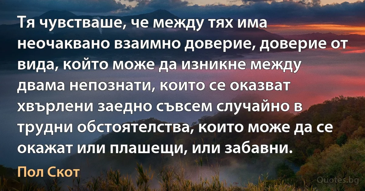 Тя чувстваше, че между тях има неочаквано взаимно доверие, доверие от вида, който може да изникне между двама непознати, които се оказват хвърлени заедно съвсем случайно в трудни обстоятелства, които може да се окажат или плашещи, или забавни. (Пол Скот)