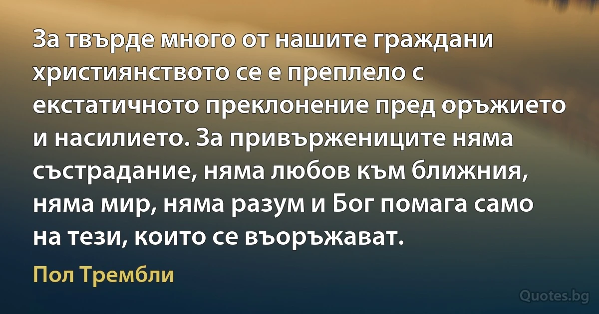 За твърде много от нашите граждани християнството се е преплело с екстатичното преклонение пред оръжието и насилието. За привържениците няма състрадание, няма любов към ближния, няма мир, няма разум и Бог помага само на тези, които се въоръжават. (Пол Трембли)