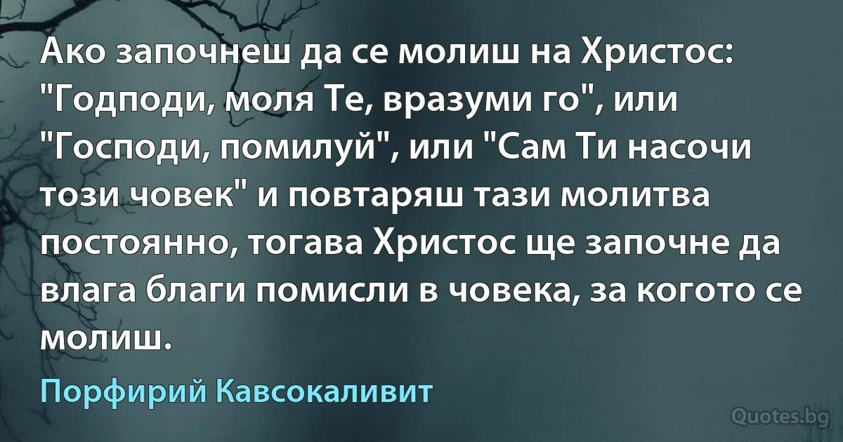 Ако започнеш да се молиш на Христос: "Годподи, моля Те, вразуми го", или "Господи, помилуй", или "Сам Ти насочи този човек" и повтаряш тази молитва постоянно, тогава Христос ще започне да влага благи помисли в човека, за когото се молиш. (Порфирий Кавсокаливит)