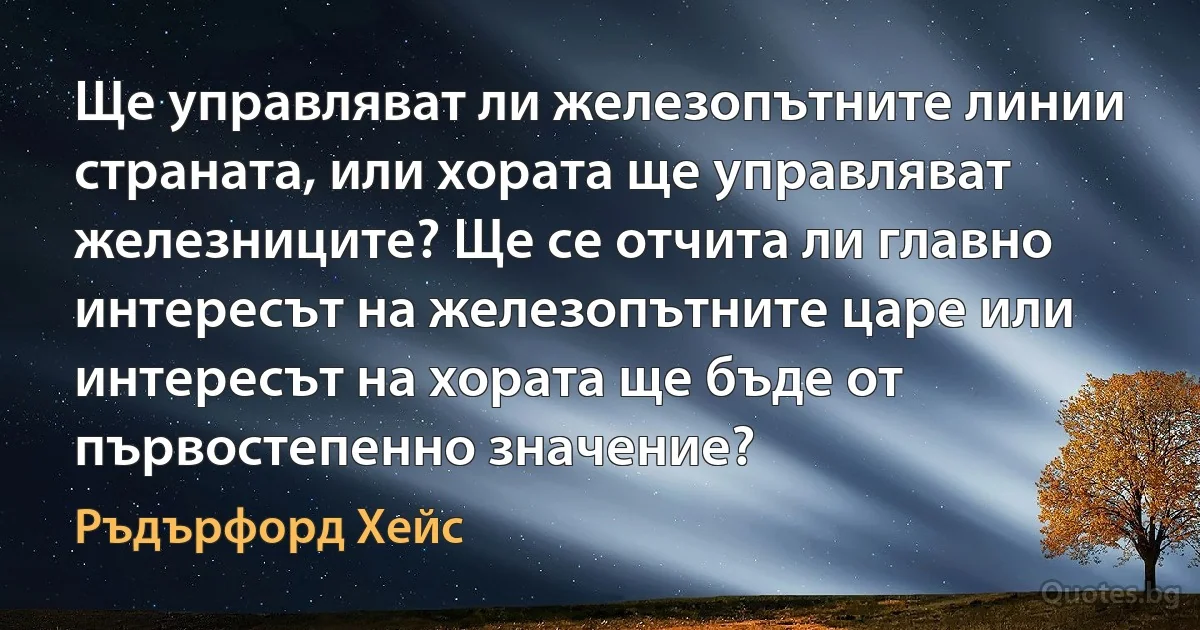 Ще управляват ли железопътните линии страната, или хората ще управляват железниците? Ще се отчита ли главно интересът на железопътните царе или интересът на хората ще бъде от първостепенно значение? (Ръдърфорд Хейс)