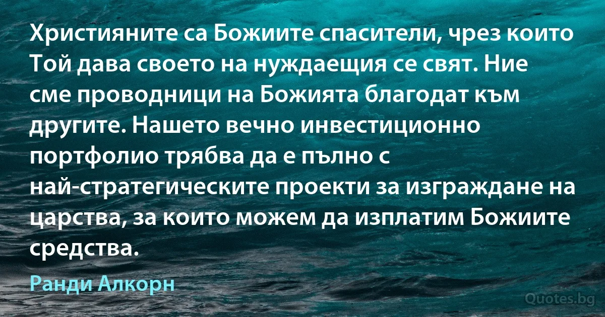 Християните са Божиите спасители, чрез които Той дава своето на нуждаещия се свят. Ние сме проводници на Божията благодат към другите. Нашето вечно инвестиционно портфолио трябва да е пълно с най-стратегическите проекти за изграждане на царства, за които можем да изплатим Божиите средства. (Ранди Алкорн)