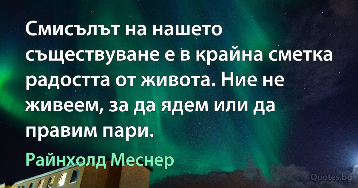 Смисълът на нашето съществуване е в крайна сметка радостта от живота. Ние не живеем, за да ядем или да правим пари. (Райнхолд Меснер)