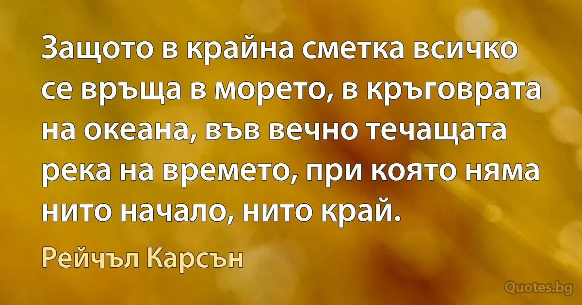 Защото в крайна сметка всичко се връща в морето, в кръговрата на океана, във вечно течащата река на времето, при която няма нито начало, нито край. (Рейчъл Карсън)