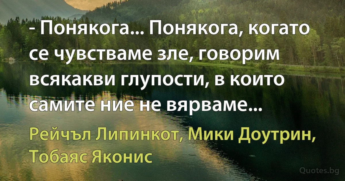 - Понякога... Понякога, когато се чувстваме зле, говорим всякакви глупости, в които самите ние не вярваме... (Рейчъл Липинкот, Мики Доутрин, Тобаяс Яконис)