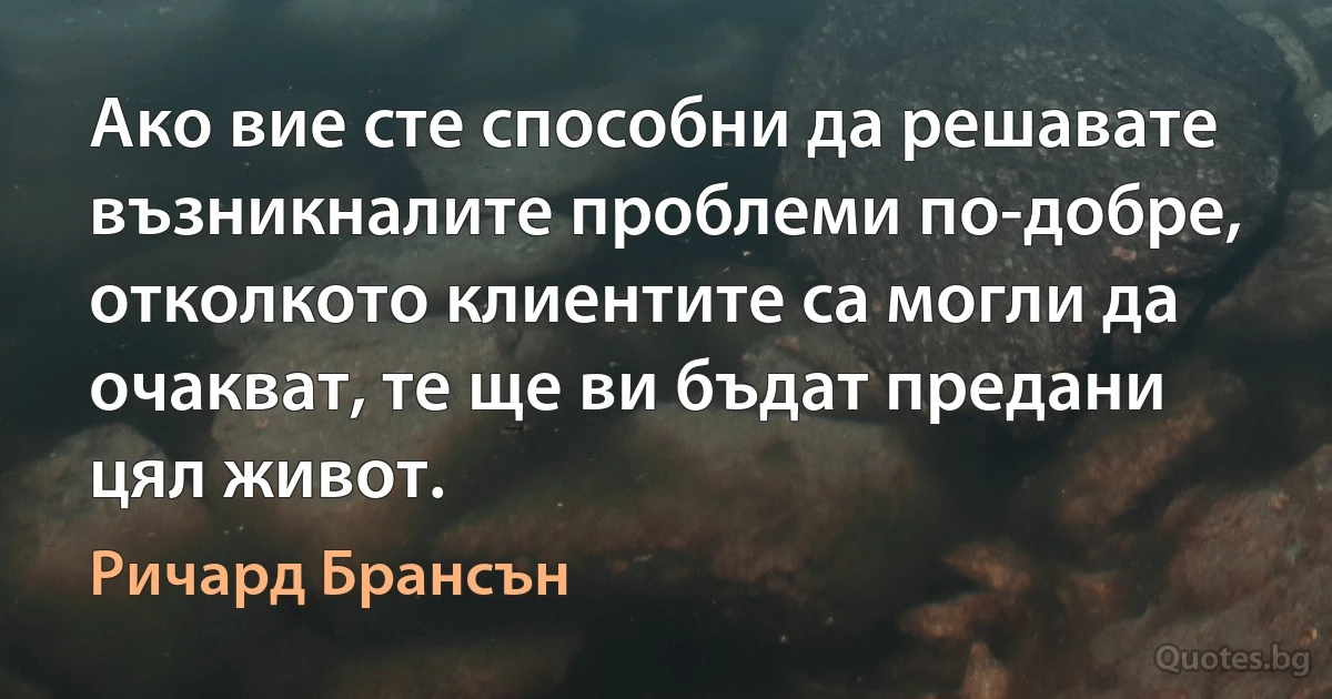 Ако вие сте способни да решавате възникналите проблеми по-добре, отколкото клиентите са могли да очакват, те ще ви бъдат предани цял живот. (Ричард Брансън)