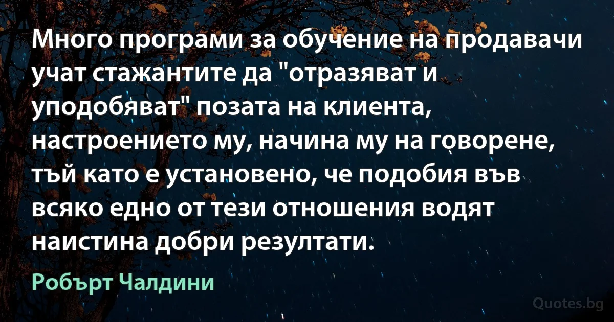 Много програми за обучение на продавачи учат стажантите да "отразяват и уподобяват" позата на клиента, настроението му, начина му на говорене, тъй като е установено, че подобия във всяко едно от тези отношения водят наистина добри резултати. (Робърт Чалдини)