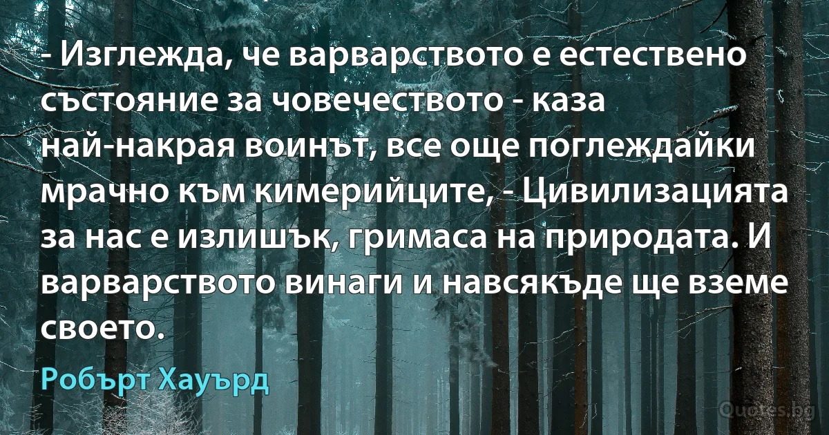 - Изглежда, че варварството е естествено състояние за човечеството - каза най-накрая воинът, все още поглеждайки мрачно към кимерийците, - Цивилизацията за нас е излишък, гримаса на природата. И варварството винаги и навсякъде ще вземе своето. (Робърт Хауърд)