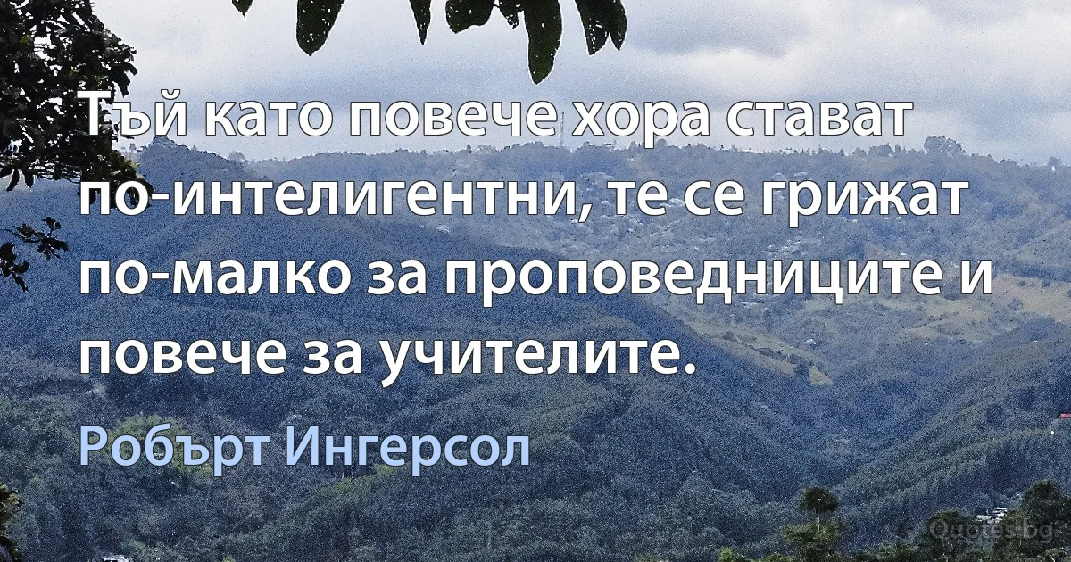 Тъй като повече хора стават по-интелигентни, те се грижат по-малко за проповедниците и повече за учителите. (Робърт Ингерсол)