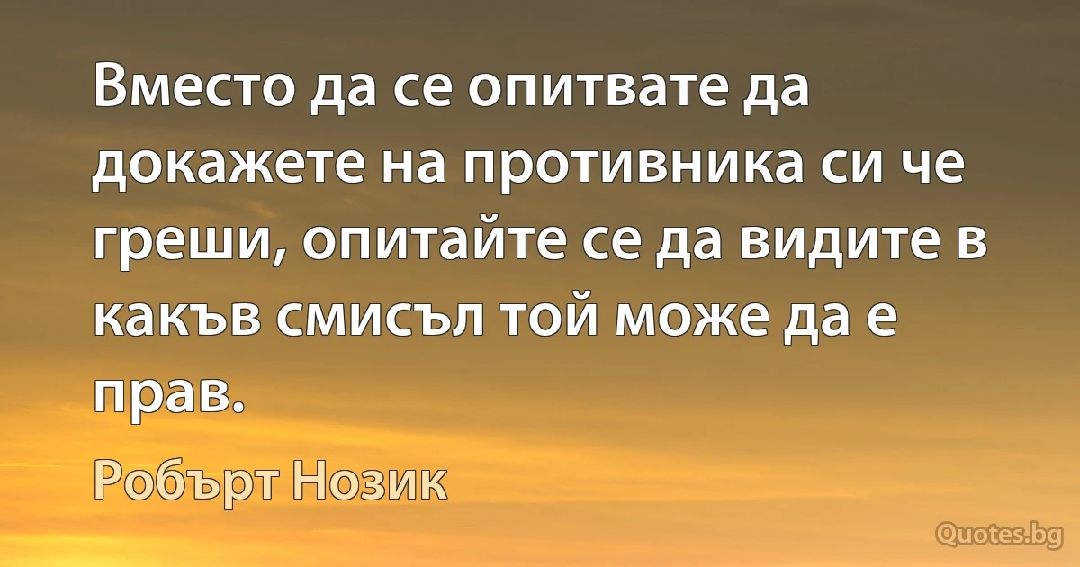 Вместо да се опитвате да докажете на противника си че греши, опитайте се да видите в какъв смисъл той може да е прав. (Робърт Нозик)