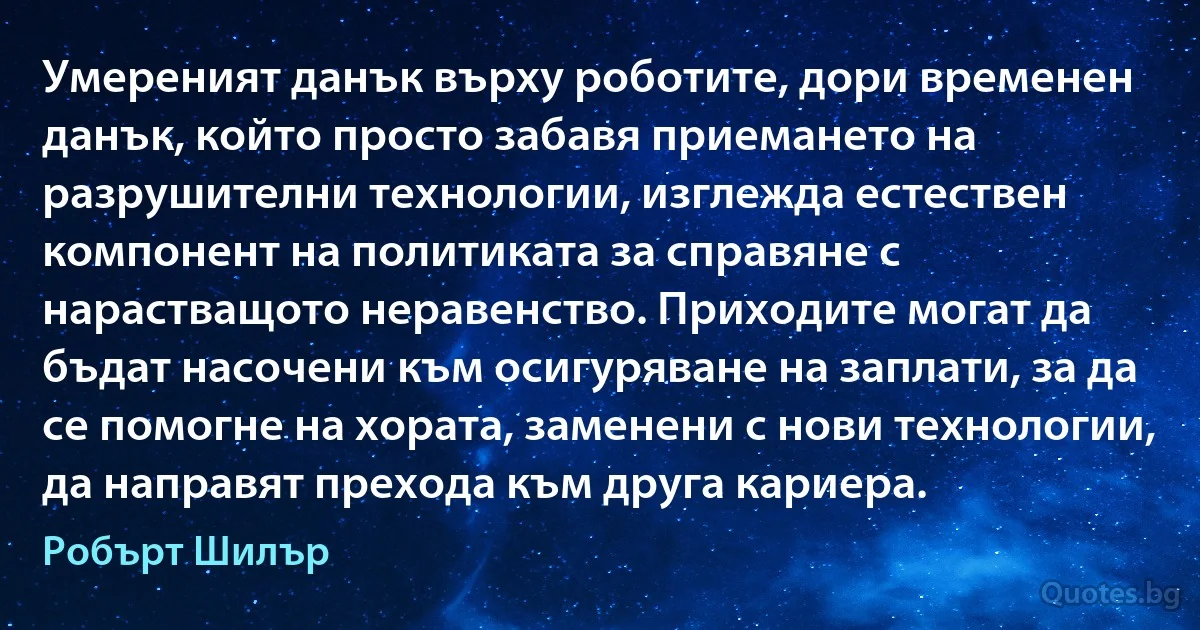 Умереният данък върху роботите, дори временен данък, който просто забавя приемането на разрушителни технологии, изглежда естествен компонент на политиката за справяне с нарастващото неравенство. Приходите могат да бъдат насочени към осигуряване на заплати, за да се помогне на хората, заменени с нови технологии, да направят прехода към друга кариера. (Робърт Шилър)