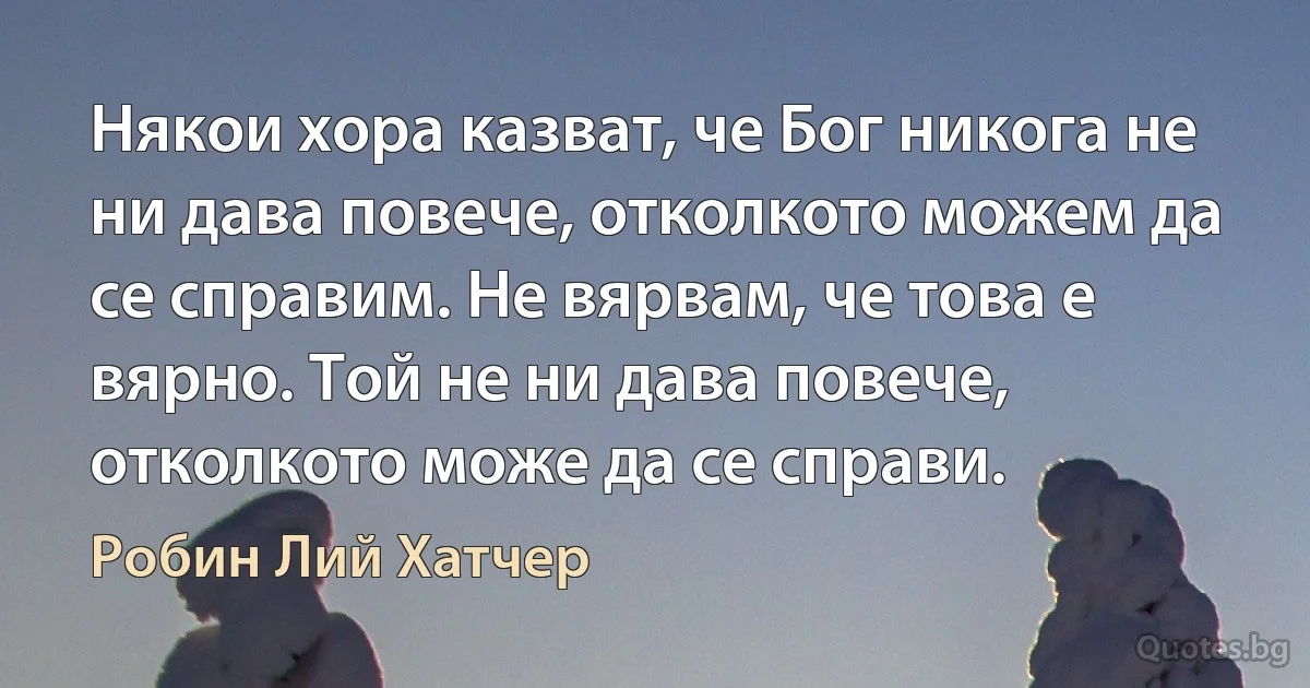 Някои хора казват, че Бог никога не ни дава повече, отколкото можем да се справим. Не вярвам, че това е вярно. Той не ни дава повече, отколкото може да се справи. (Робин Лий Хатчер)