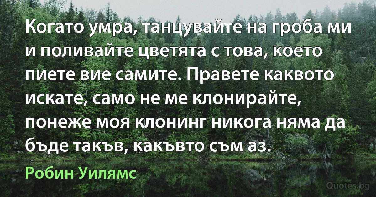 Когато умра, танцувайте на гроба ми и поливайте цветята с това, което пиете вие самите. Правете каквото искате, само не ме клонирайте, понеже моя клонинг никога няма да бъде такъв, какъвто съм аз. (Робин Уилямс)