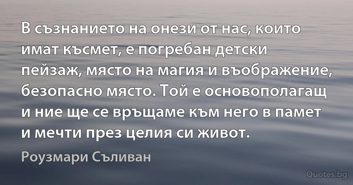 В съзнанието на онези от нас, които имат късмет, е погребан детски пейзаж, място на магия и въображение, безопасно място. Той е основополагащ и ние ще се връщаме към него в памет и мечти през целия си живот. (Роузмари Съливан)