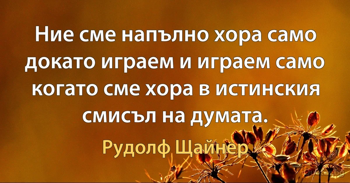 Ние сме напълно хора само докато играем и играем само когато сме хора в истинския смисъл на думата. (Рудолф Щайнер)