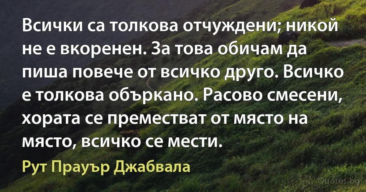 Всички са толкова отчуждени; никой не е вкоренен. За това обичам да пиша повече от всичко друго. Всичко е толкова объркано. Расово смесени, хората се преместват от място на място, всичко се мести. (Рут Прауър Джабвала)